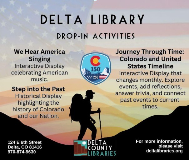 To be ADA compliant, Alt Text should be descriptive enough that a person using a screen reader can understand the purpose and content of the image. Since this image contains significant text, the Alt Text must summarize the information or indicate that the details are available in the surrounding body text. Option 1: Comprehensive Alt Text (Best for standalone use) Promotional graphic for Delta Library "Drop-In Activities." Background features an American flag and a silhouette of a hiker in the mountains. Text highlights three programs: "We Hear America Singing" (American music display), "Step into the Past" (historical display of Colorado and the Nation), and "Journey Through Time" (monthly interactive timeline). Includes a logo for Colorado 150 and US 250, Delta Library contact info at 124 E 6th Street, and the website deltalibraries.org.